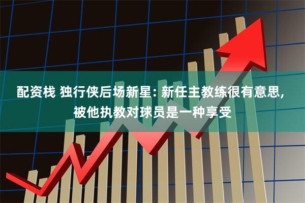 配资栈 独行侠后场新星: 新任主教练很有意思, 被他执教对球员是一种享受