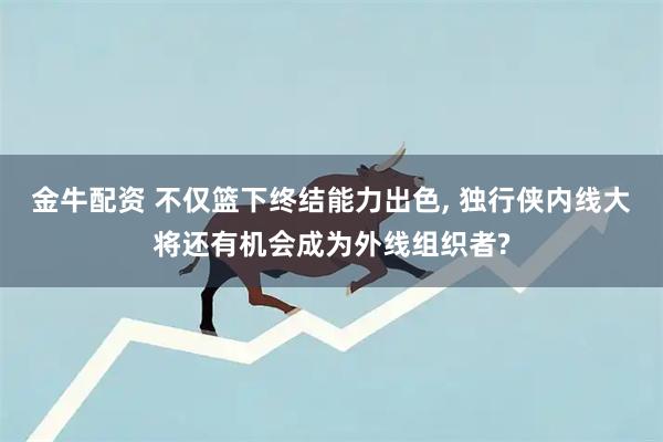 金牛配资 不仅篮下终结能力出色, 独行侠内线大将还有机会成为外线组织者?