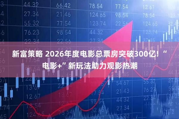 新富策略 2026年度电影总票房突破300亿! “电影+”新玩法助力观影热潮