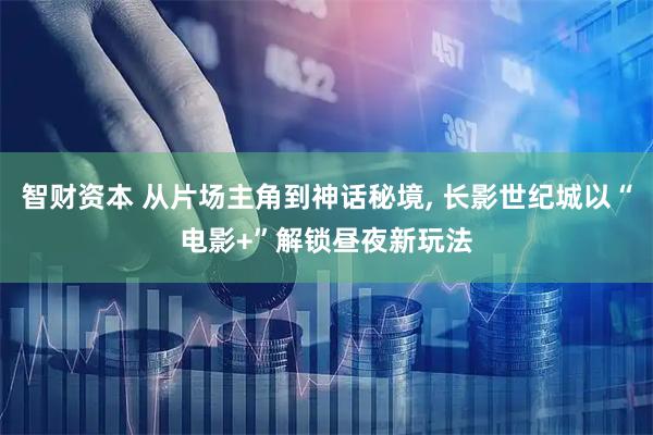 智财资本 从片场主角到神话秘境, 长影世纪城以“电影+”解锁昼夜新玩法