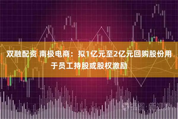 双融配资 南极电商：拟1亿元至2亿元回购股份用于员工持股或股权激励