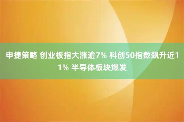 申捷策略 创业板指大涨逾7% 科创50指数飙升近11% 半导体板块爆发