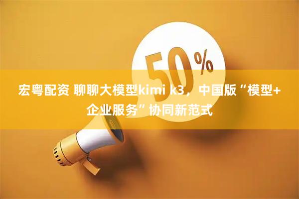 宏粤配资 聊聊大模型kimi k3，中国版“模型+企业服务”协同新范式