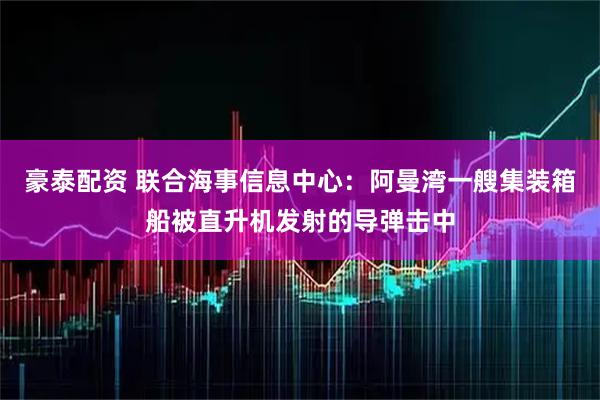 豪泰配资 联合海事信息中心：阿曼湾一艘集装箱船被直升机发射的导弹击中